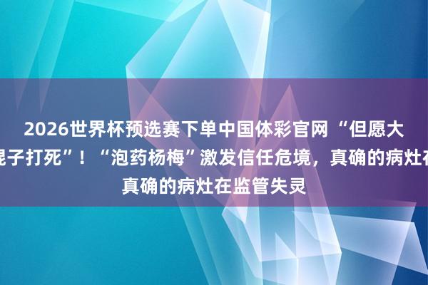2026世界杯预选赛下单中国体彩官网 “但愿大家不要一棍子打死”！“泡药杨梅”激发信任危境，真确的病灶在监管失灵