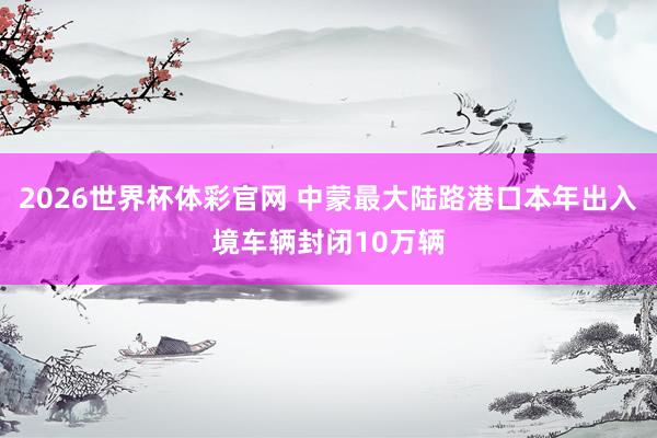 2026世界杯体彩官网 中蒙最大陆路港口本年出入境车辆封闭10万辆