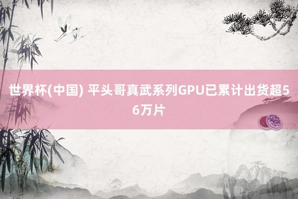 世界杯(中国) 平头哥真武系列GPU已累计出货超56万片
