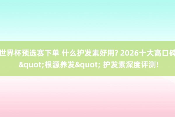 世界杯预选赛下单 什么护发素好用? 2026十大高口碑 "根源养发" 护发素深度评测!