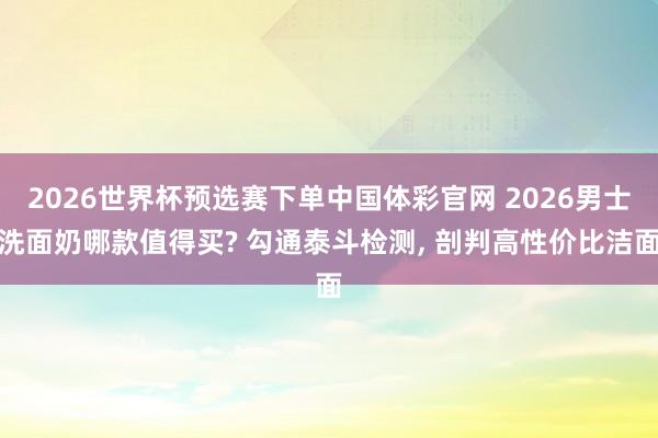 2026世界杯预选赛下单中国体彩官网 2026男士洗面奶哪款值得买? 勾通泰斗检测， 剖判高性价比洁面