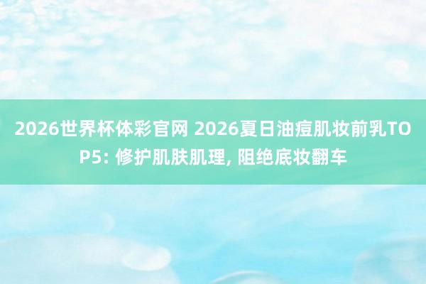 2026世界杯体彩官网 2026夏日油痘肌妆前乳TOP5: 修护肌肤肌理， 阻绝底妆翻车