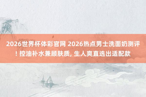 2026世界杯体彩官网 2026热点男士洗面奶测评! 控油补水兼顾肤质， 生人爽直选出适配款