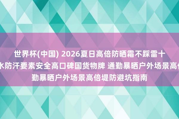 世界杯(中国) 2026夏日高倍防晒霜不踩雷十大保举 优选防水防汗要素安全高口碑国货物牌 通勤暴晒户外场景高倍堤防避坑指南