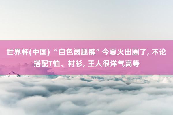 世界杯(中国) “白色阔腿裤”今夏火出圈了， 不论搭配T恤、衬衫， 王人很洋气高等