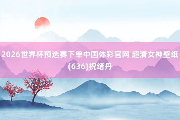 2026世界杯预选赛下单中国体彩官网 超清女神壁纸(636)祝绪丹