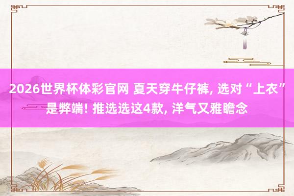 2026世界杯体彩官网 夏天穿牛仔裤， 选对“上衣”是弊端! 推选选这4款， 洋气又雅瞻念