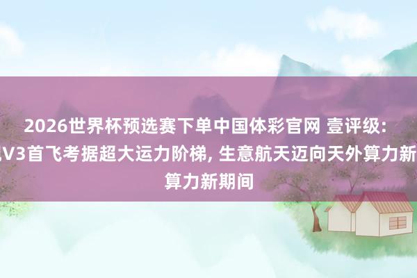 2026世界杯预选赛下单中国体彩官网 壹评级: 星舰V3首飞考据超大运力阶梯， 生意航天迈向天外算力新期间