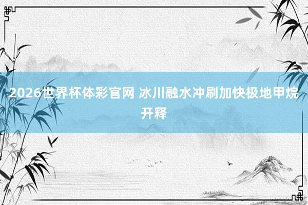 2026世界杯体彩官网 冰川融水冲刷加快极地甲烷开释