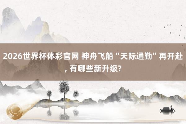 2026世界杯体彩官网 神舟飞船“天际通勤”再开赴， 有哪些新升级?