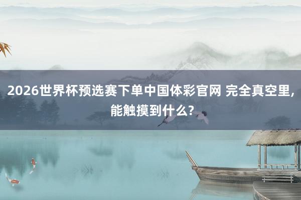 2026世界杯预选赛下单中国体彩官网 完全真空里， 能触摸到什么?
