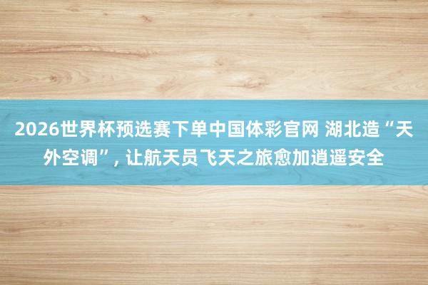 2026世界杯预选赛下单中国体彩官网 湖北造“天外空调”， 让航天员飞天之旅愈加逍遥安全