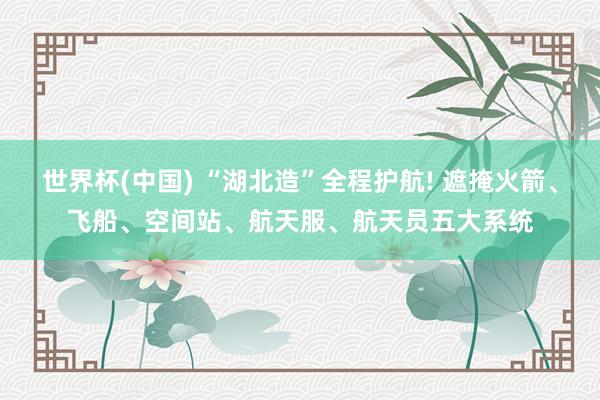 世界杯(中国) “湖北造”全程护航! 遮掩火箭、飞船、空间站、航天服、航天员五大系统