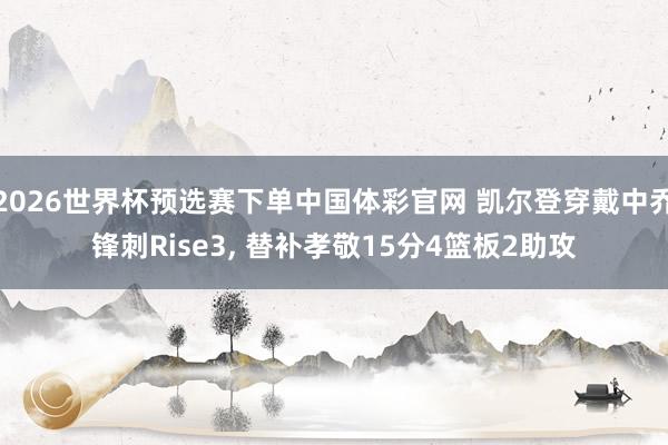 2026世界杯预选赛下单中国体彩官网 凯尔登穿戴中乔锋刺Rise3， 替补孝敬15分4篮板2助攻