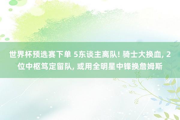 世界杯预选赛下单 5东谈主离队! 骑士大换血， 2位中枢笃定留队， 或用全明星中锋换詹姆斯