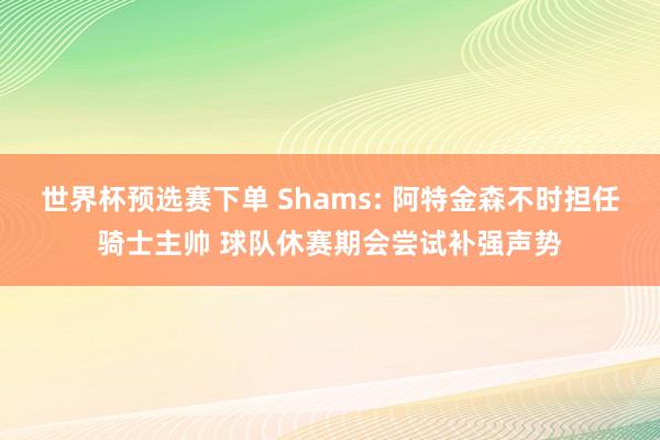 世界杯预选赛下单 Shams: 阿特金森不时担任骑士主帅 球队休赛期会尝试补强声势
