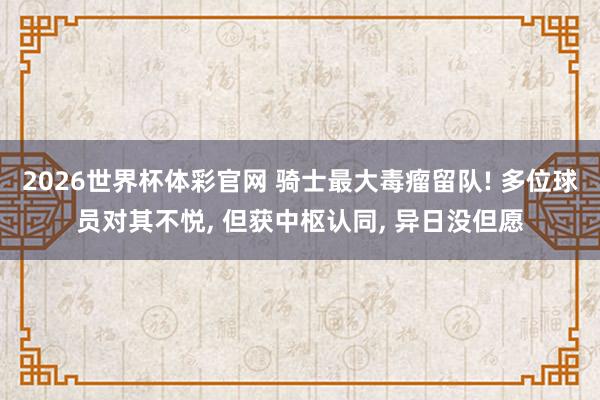 2026世界杯体彩官网 骑士最大毒瘤留队! 多位球员对其不悦， 但获中枢认同， 异日没但愿