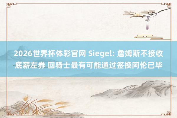 2026世界杯体彩官网 Siegel: 詹姆斯不接收底薪左券 回骑士最有可能通过签换阿伦已毕