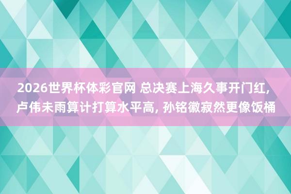 2026世界杯体彩官网 总决赛上海久事开门红， 卢伟未雨算计打算水平高， 孙铭徽寂然更像饭桶