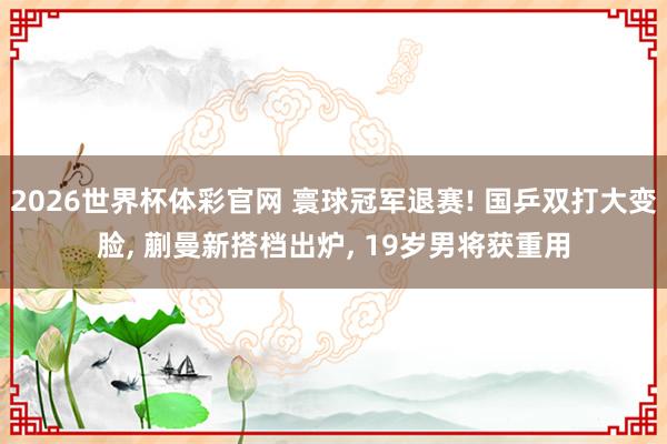 2026世界杯体彩官网 寰球冠军退赛! 国乒双打大变脸， 蒯曼新搭档出炉， 19岁男将获重用