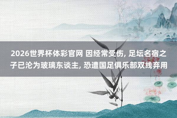 2026世界杯体彩官网 因经常受伤， 足坛名宿之子已沦为玻璃东谈主， 恐遭国足俱乐部双线弃用