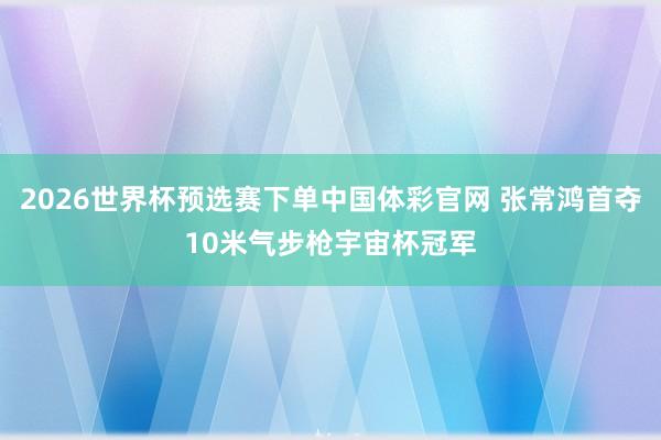 2026世界杯预选赛下单中国体彩官网 张常鸿首夺10米气步枪宇宙杯冠军