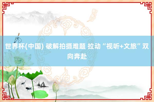 世界杯(中国) 破解拍摄难题 拉动“视听+文旅”双向奔赴
