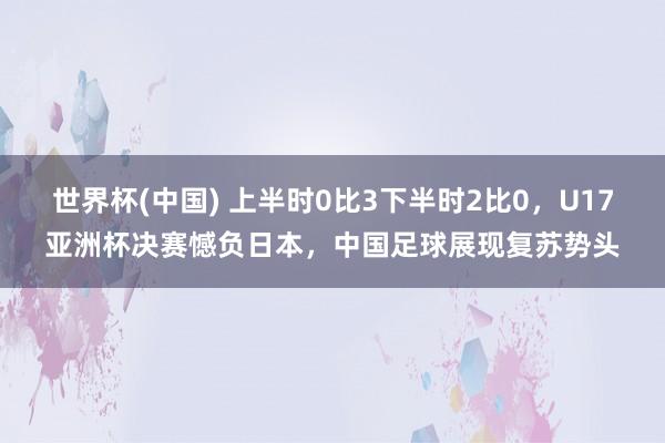 世界杯(中国) 上半时0比3下半时2比0，U17亚洲杯决赛憾负日本，中国足球展现复苏势头