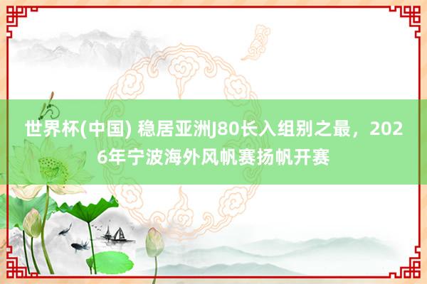 世界杯(中国) 稳居亚洲J80长入组别之最，2026年宁波海外风帆赛扬帆开赛