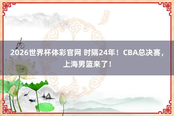 2026世界杯体彩官网 时隔24年！CBA总决赛，上海男篮来了！