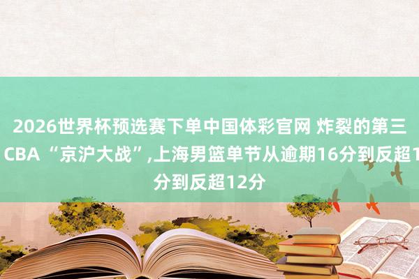 2026世界杯预选赛下单中国体彩官网 炸裂的第三节！CBA “京沪大战”，上海男篮单节从逾期16分到反超12分