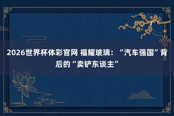 2026世界杯体彩官网 福耀玻璃：“汽车强国”背后的“卖铲东谈主”