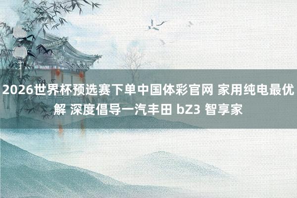 2026世界杯预选赛下单中国体彩官网 家用纯电最优解 深度倡导一汽丰田 bZ3 智享家