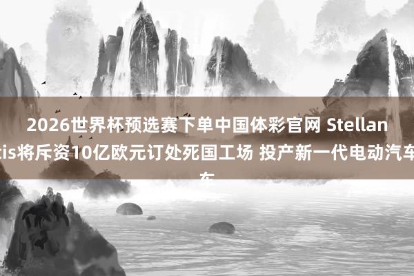 2026世界杯预选赛下单中国体彩官网 Stellantis将斥资10亿欧元订处死国工场 投产新一代电动汽车