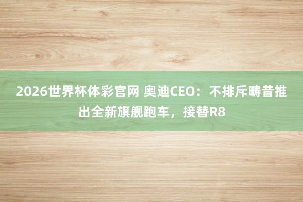 2026世界杯体彩官网 奥迪CEO：不排斥畴昔推出全新旗舰跑车，接替R8