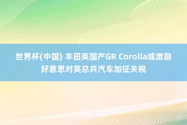 世界杯(中国) 丰田英国产GR Corolla或激励好意思对英总共汽车加征关税