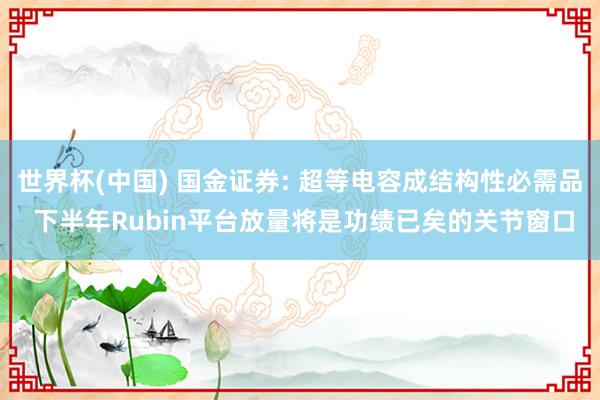世界杯(中国) 国金证券: 超等电容成结构性必需品 下半年Rubin平台放量将是功绩已矣的关节窗口