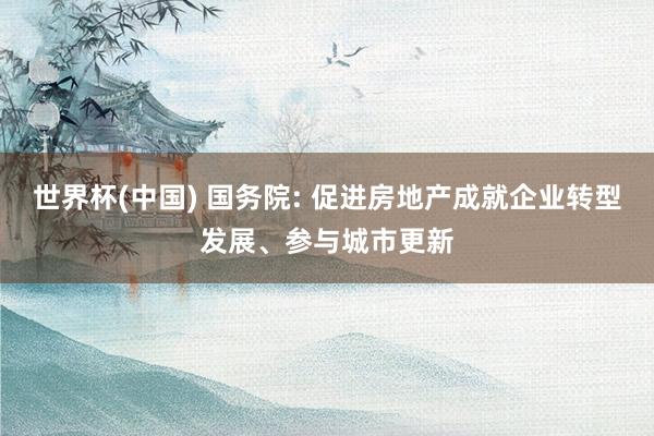 世界杯(中国) 国务院: 促进房地产成就企业转型发展、参与城市更新