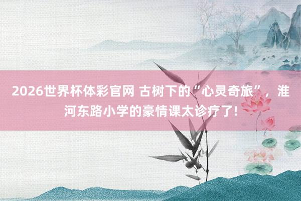 2026世界杯体彩官网 古树下的“心灵奇旅”，淮河东路小学的豪情课太诊疗了!