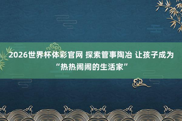 2026世界杯体彩官网 探索管事陶冶 让孩子成为“热热闹闹的生活家”