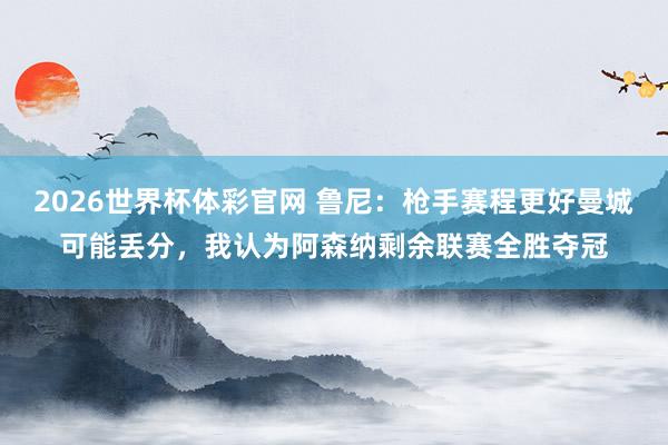 2026世界杯体彩官网 鲁尼：枪手赛程更好曼城可能丢分，我认为阿森纳剩余联赛全胜夺冠