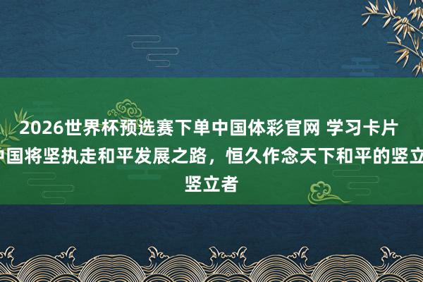 2026世界杯预选赛下单中国体彩官网 学习卡片 | 中国将坚执走和平发展之路，恒久作念天下和平的竖立者