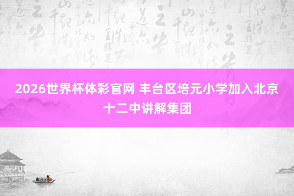 2026世界杯体彩官网 丰台区培元小学加入北京十二中讲解集团