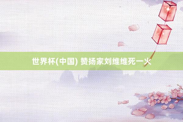 世界杯(中国) 赞扬家刘维维死一火
