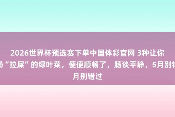 2026世界杯预选赛下单中国体彩官网 3种让你顺畅“拉屎”的绿叶菜，便便顺畅了，肠谈平静，5月别错过