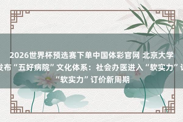 2026世界杯预选赛下单中国体彩官网 北京大学国外病院发布“五好病院”文化体系：社会办医进入“软实力”订价新周期
