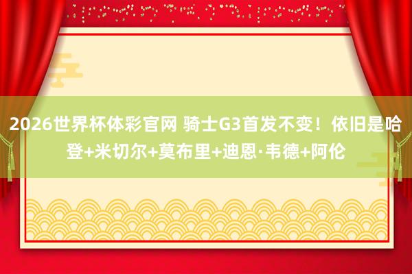 2026世界杯体彩官网 骑士G3首发不变！依旧是哈登+米切尔+莫布里+迪恩·韦德+阿伦