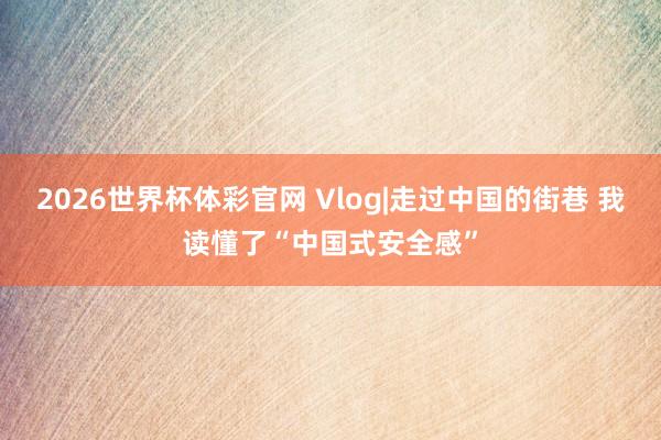 2026世界杯体彩官网 Vlog|走过中国的街巷 我读懂了“中国式安全感”