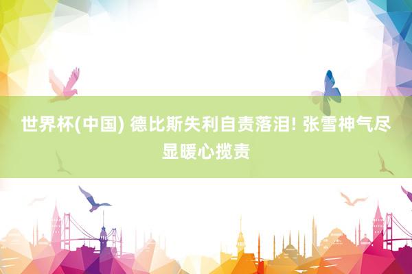 世界杯(中国) 德比斯失利自责落泪! 张雪神气尽显暖心揽责