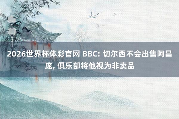 2026世界杯体彩官网 BBC: 切尔西不会出售阿昌庞， 俱乐部将他视为非卖品